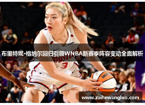 布里特妮·格纳尔回归引领WNBA新赛季阵容变动全面解析 布里特妮·格纳尔回归引领WNBA新赛季阵容变动全面解析